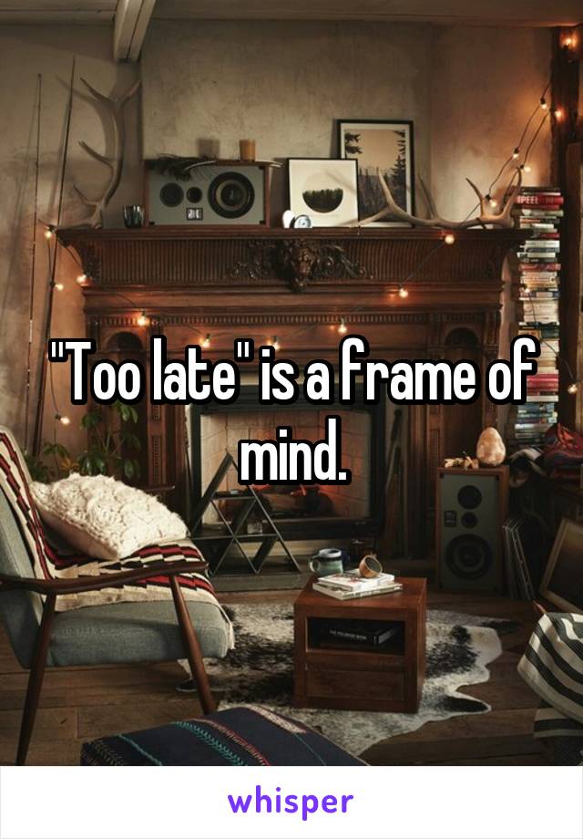 "Too late" is a frame of mind.
