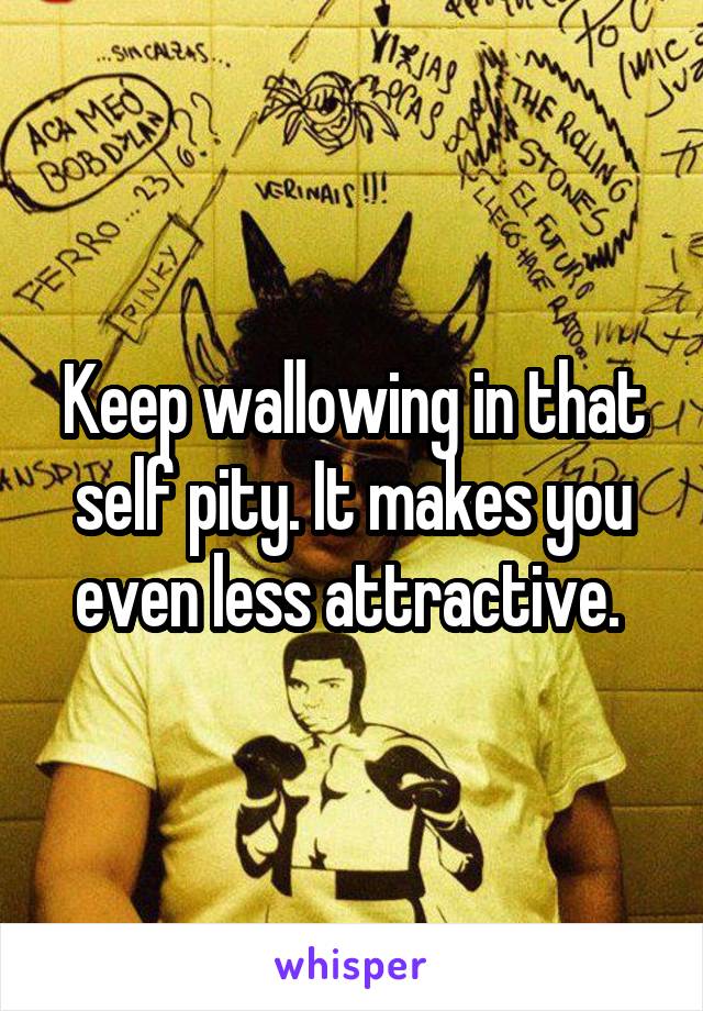Keep wallowing in that self pity. It makes you even less attractive. 