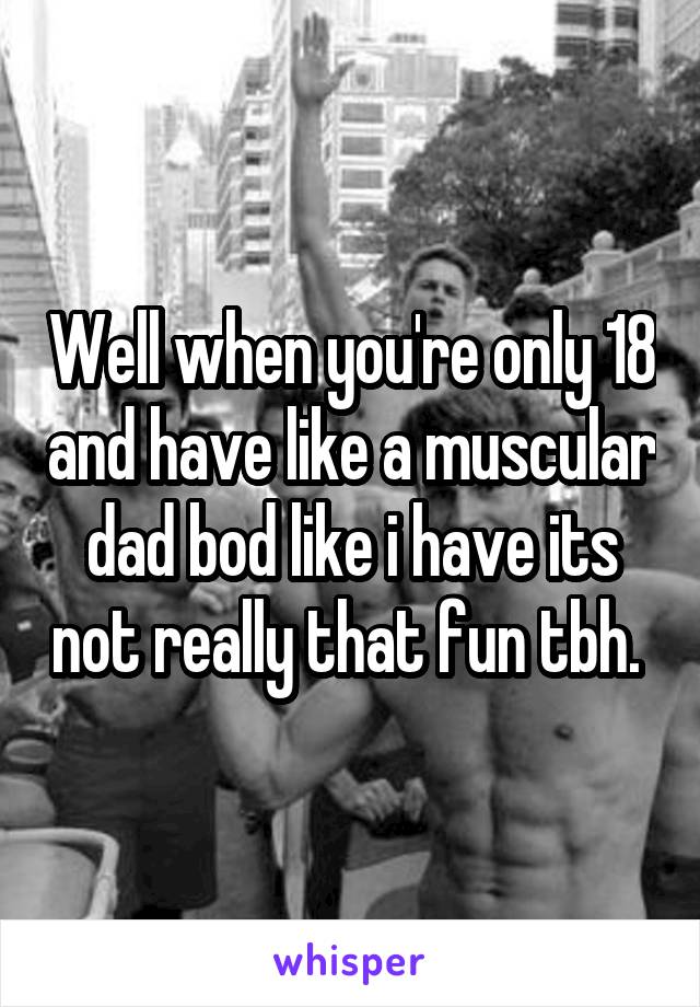 Well when you're only 18 and have like a muscular dad bod like i have its not really that fun tbh. 