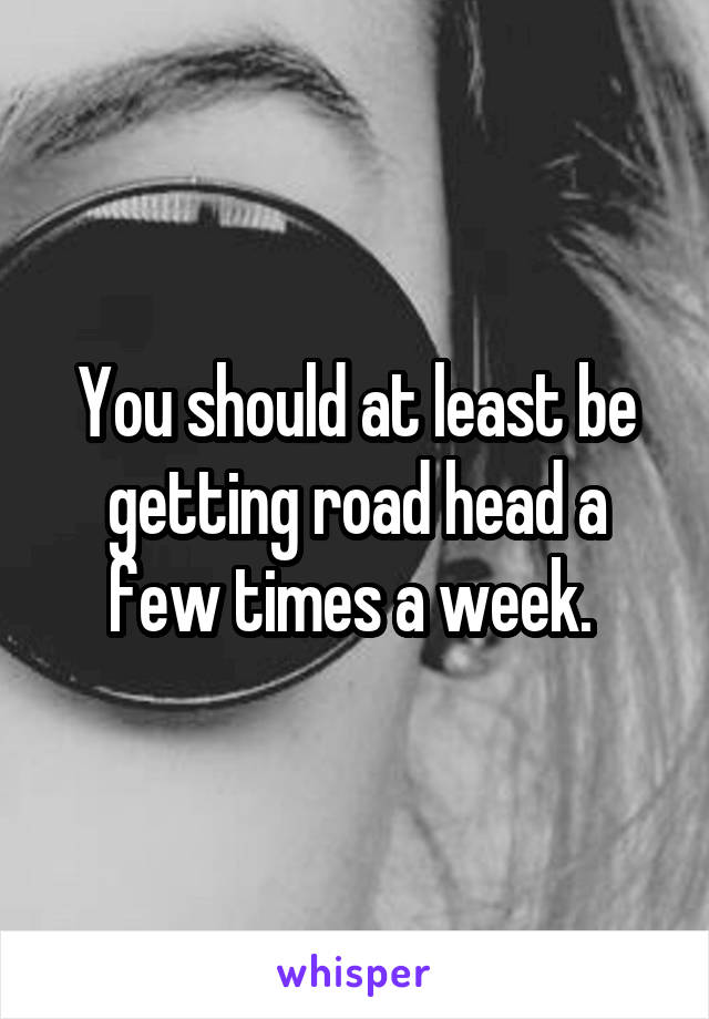 You should at least be getting road head a few times a week. 