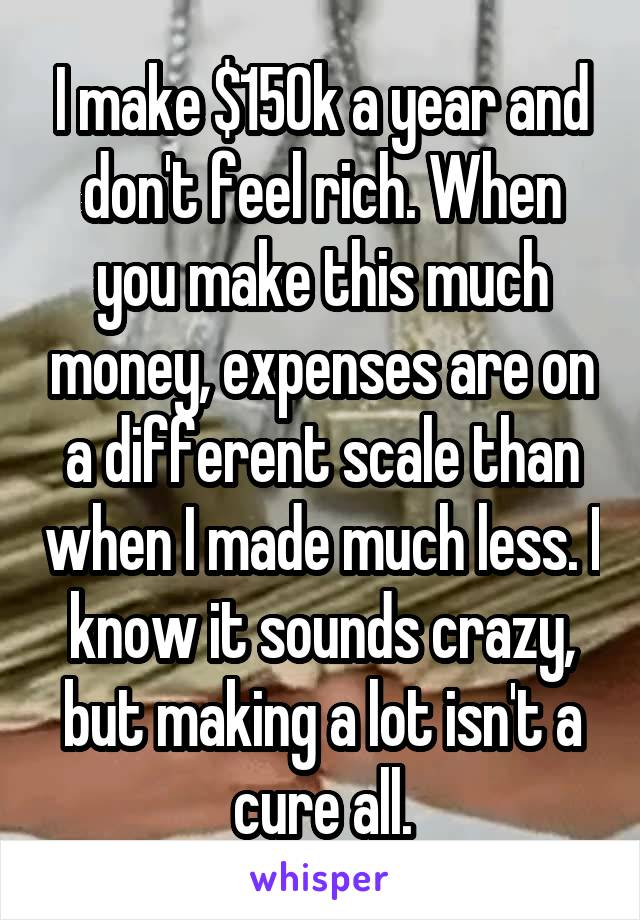 I make $150k a year and don't feel rich. When you make this much money, expenses are on a different scale than when I made much less. I know it sounds crazy, but making a lot isn't a cure all.