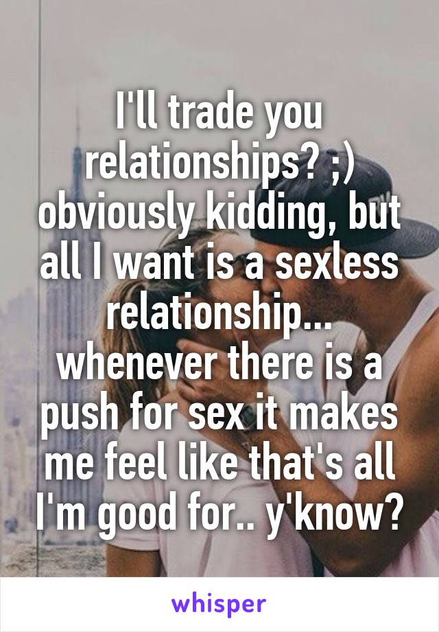 I'll trade you relationships? ;) obviously kidding, but all I want is a sexless relationship... whenever there is a push for sex it makes me feel like that's all I'm good for.. y'know?