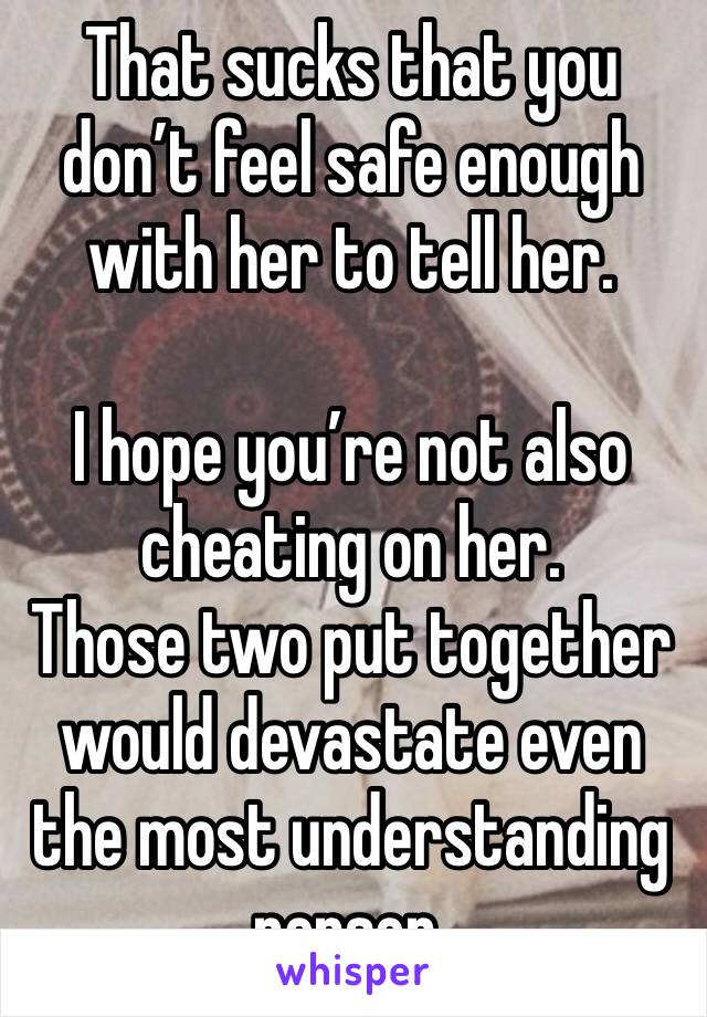 That sucks that you don’t feel safe enough with her to tell her. 

I hope you’re not also cheating on her. 
Those two put together would devastate even the most understanding person.