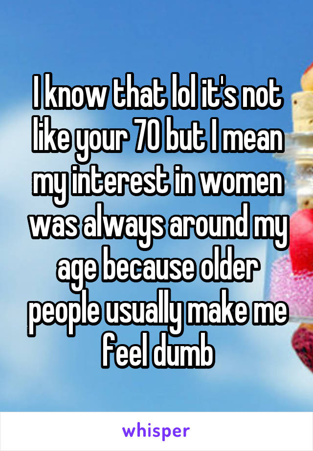 I know that lol it's not like your 70 but I mean my interest in women was always around my age because older people usually make me feel dumb