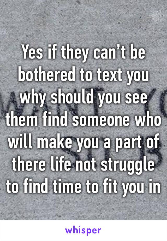 Yes if they can’t be bothered to text you why should you see them find someone who will make you a part of there life not struggle to find time to fit you in