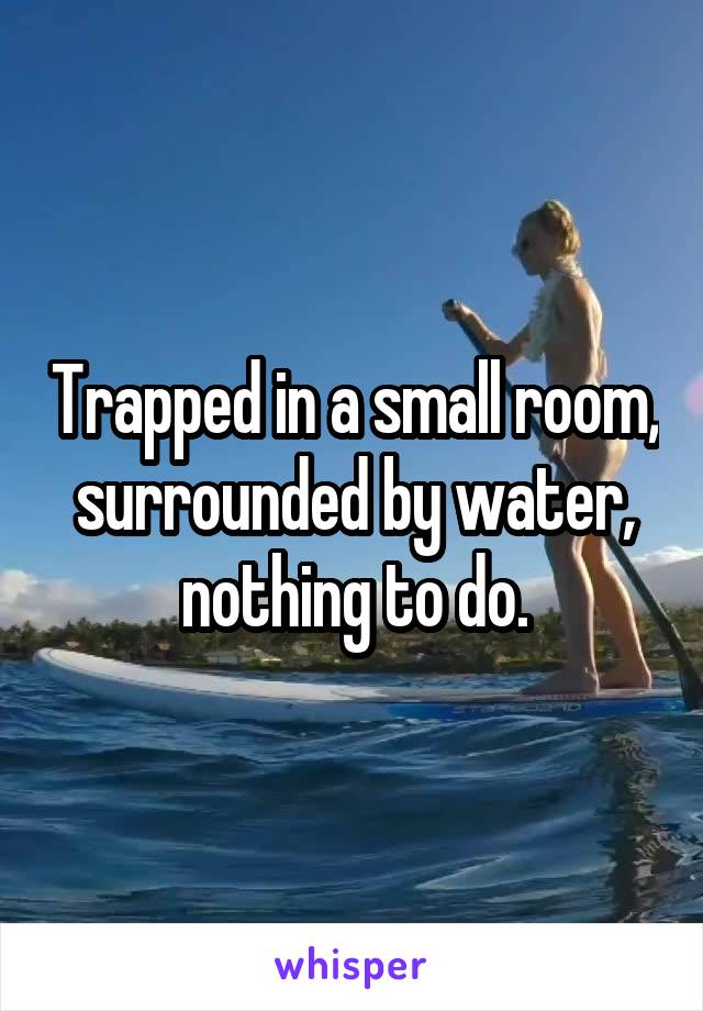 Trapped in a small room, surrounded by water, nothing to do.
