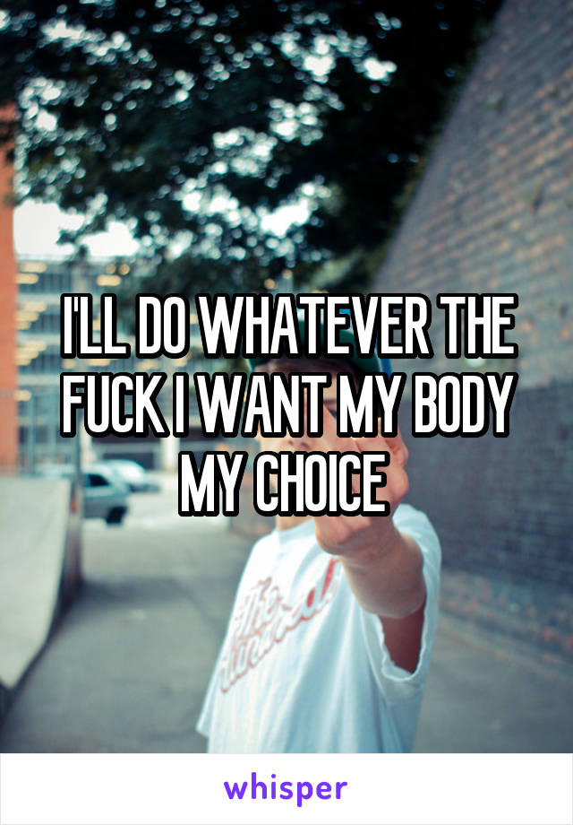 I'LL DO WHATEVER THE FUCK I WANT MY BODY MY CHOICE 