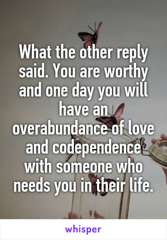 What the other reply said. You are worthy and one day you will have an overabundance of love and codependence with someone who needs you in their life.