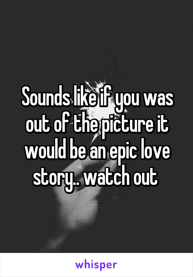 Sounds like if you was out of the picture it would be an epic love story.. watch out 