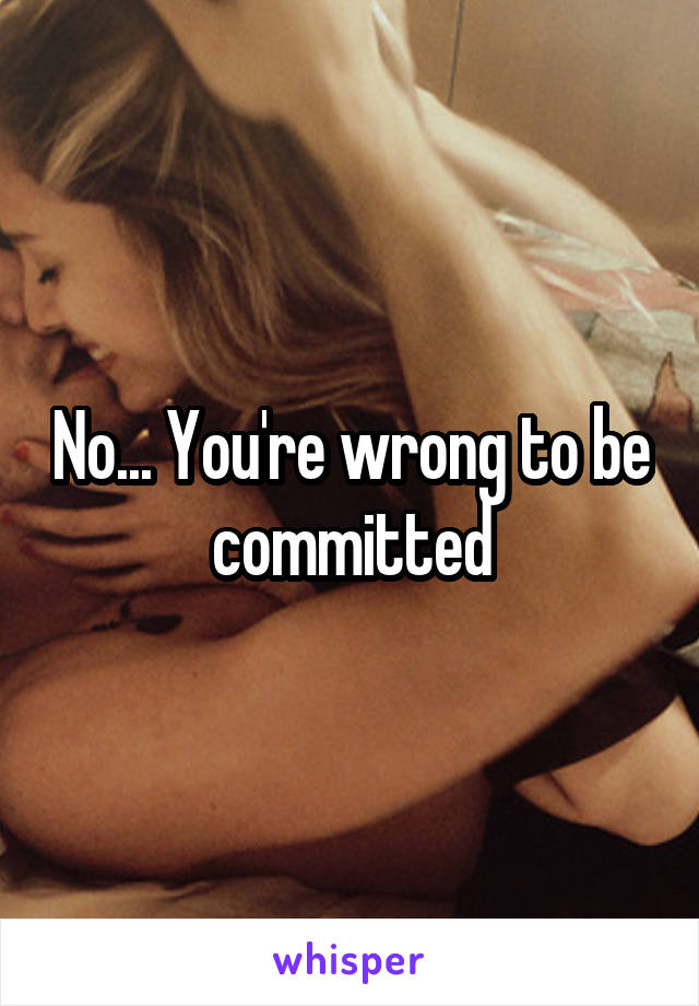 No... You're wrong to be committed