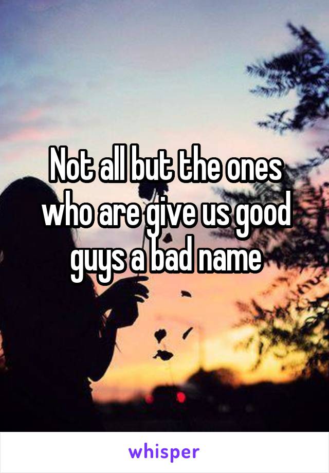 Not all but the ones who are give us good guys a bad name
