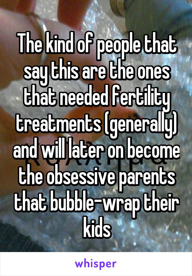 The kind of people that say this are the ones that needed fertility treatments (generally) and will later on become the obsessive parents that bubble-wrap their kids