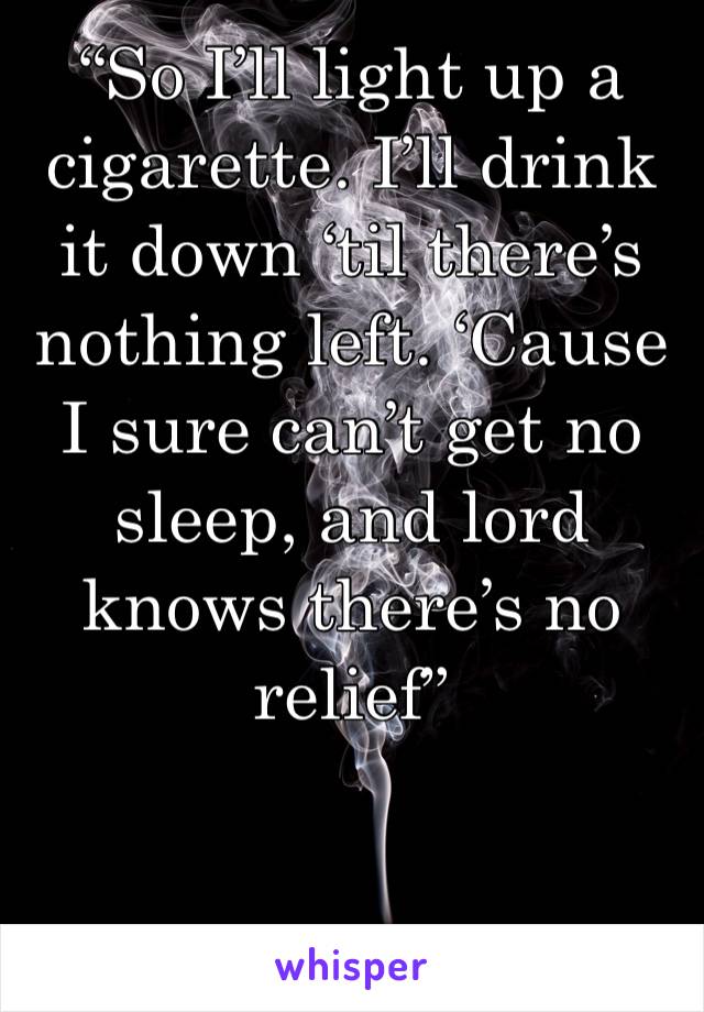 “So I’ll light up a cigarette. I’ll drink it down ‘til there’s nothing left. ‘Cause I sure can’t get no sleep, and lord knows there’s no relief”