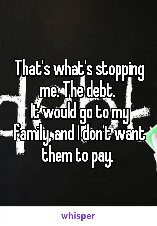That's what's stopping me. The debt. 
It would go to my family, and I don't want them to pay. 