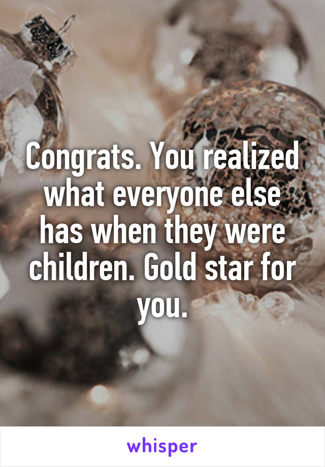 Congrats. You realized what everyone else has when they were children. Gold star for you.