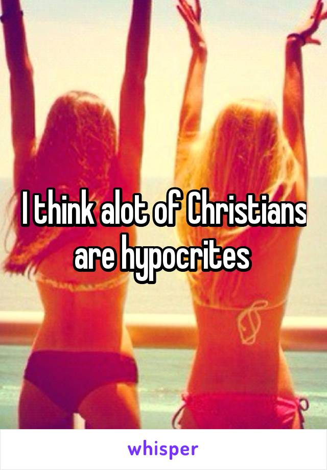 I think alot of Christians are hypocrites 