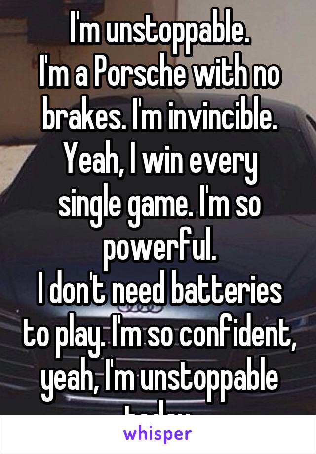 I'm unstoppable.
I'm a Porsche with no brakes. I'm invincible.
Yeah, I win every single game. I'm so powerful.
I don't need batteries to play. I'm so confident, yeah, I'm unstoppable today.