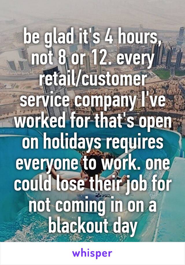 be glad it's 4 hours, not 8 or 12. every retail/customer service company I've worked for that's open on holidays requires everyone to work. one could lose their job for not coming in on a blackout day