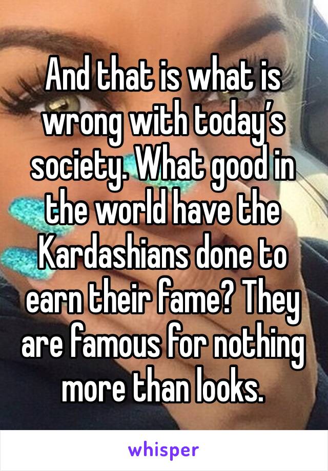 And that is what is wrong with today’s society. What good in the world have the Kardashians done to earn their fame? They are famous for nothing more than looks.