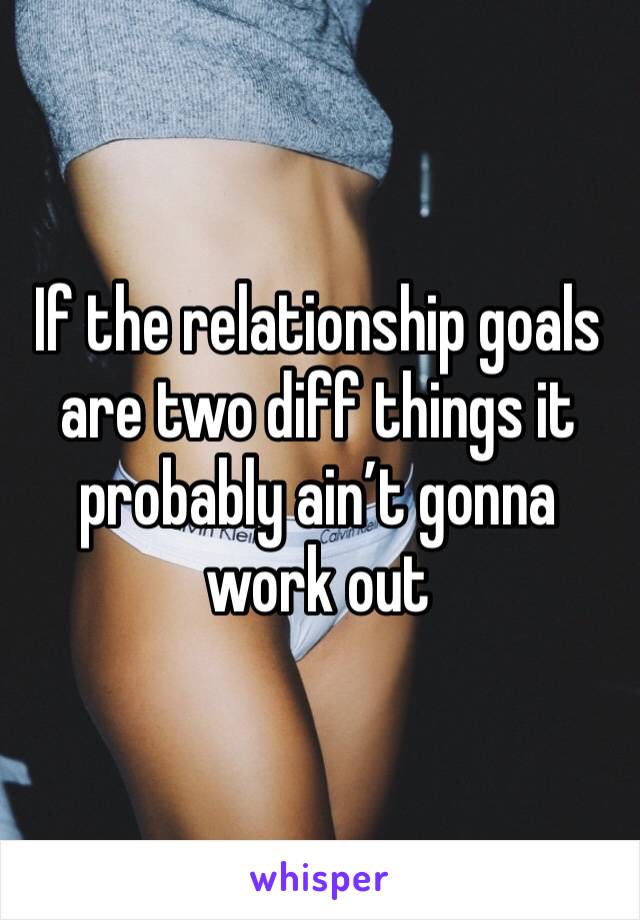 If the relationship goals are two diff things it probably ain’t gonna work out
