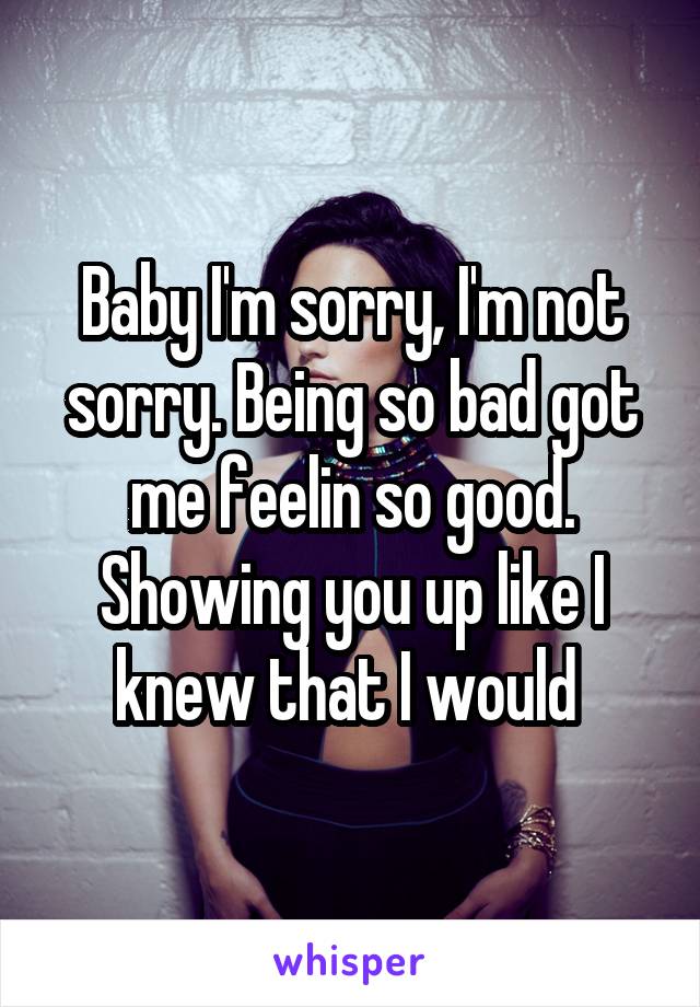 Baby I'm sorry, I'm not sorry. Being so bad got me feelin so good. Showing you up like I knew that I would 