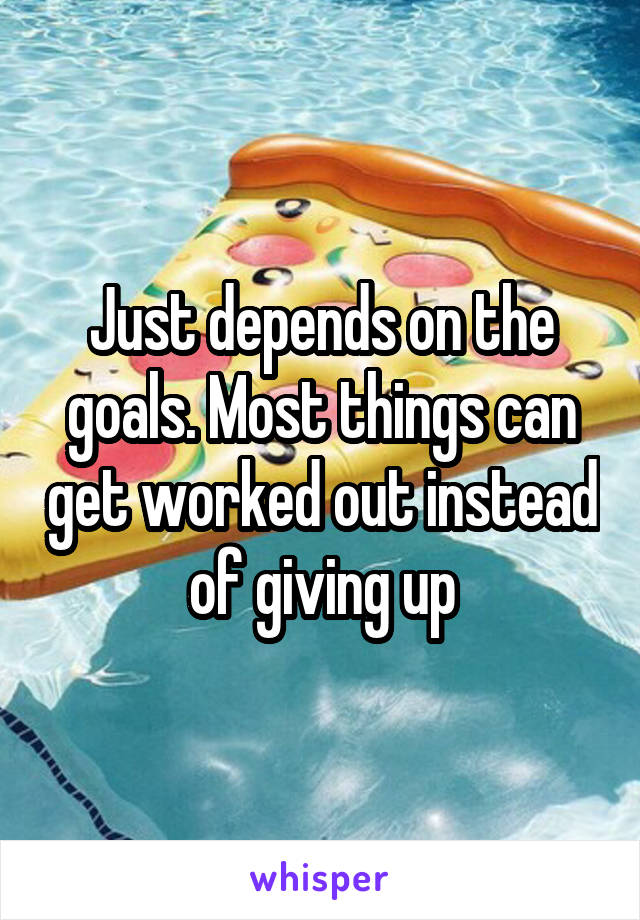 Just depends on the goals. Most things can get worked out instead of giving up