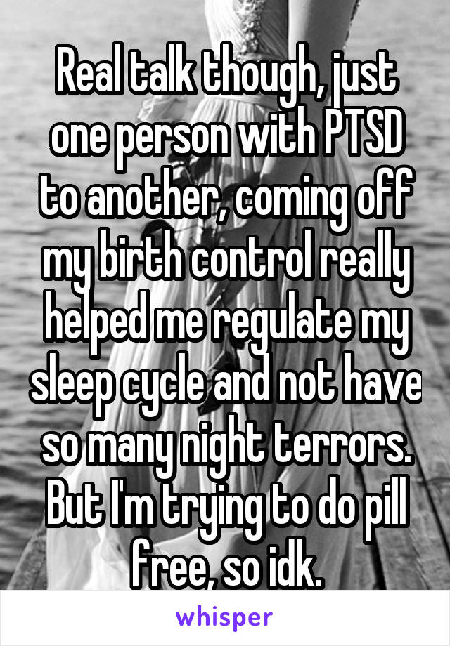 Real talk though, just one person with PTSD to another, coming off my birth control really helped me regulate my sleep cycle and not have so many night terrors. But I'm trying to do pill free, so idk.