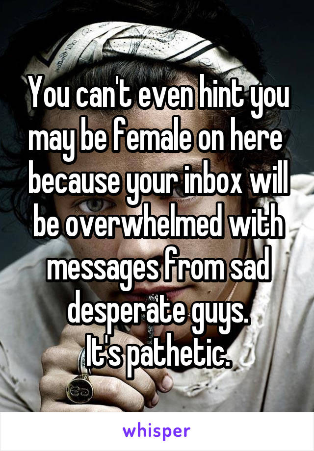You can't even hint you may be female on here  because your inbox will be overwhelmed with messages from sad desperate guys.
It's pathetic.