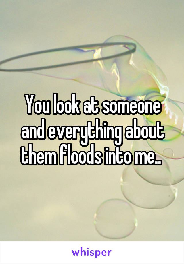 You look at someone and everything about them floods into me.. 