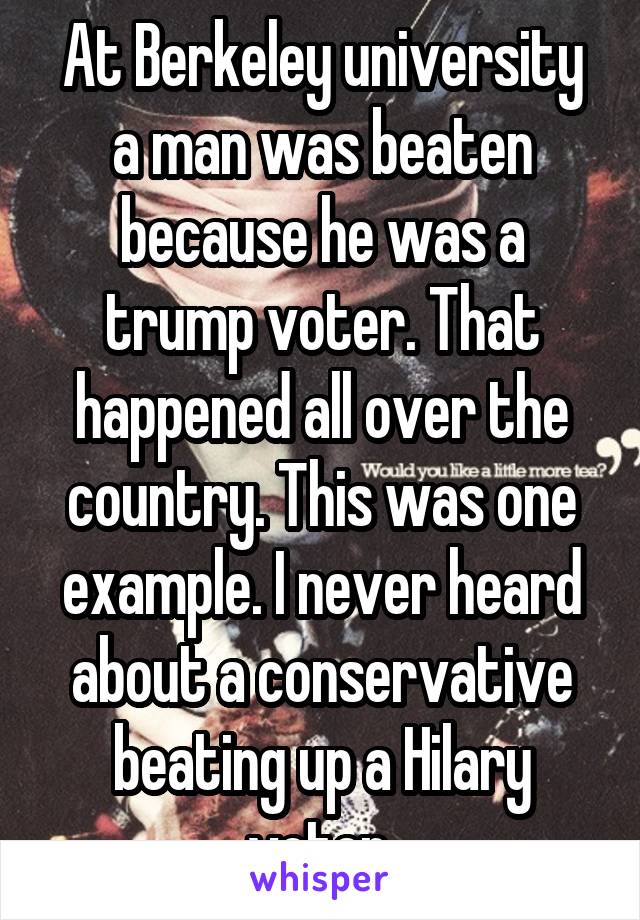 At Berkeley university a man was beaten because he was a trump voter. That happened all over the country. This was one example. I never heard about a conservative beating up a Hilary voter 