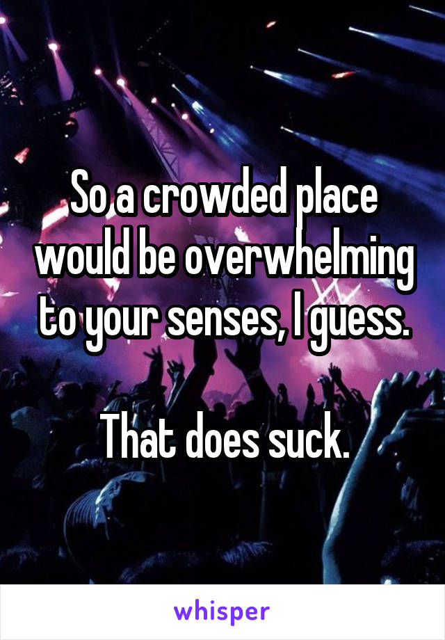So a crowded place would be overwhelming to your senses, I guess.

That does suck.
