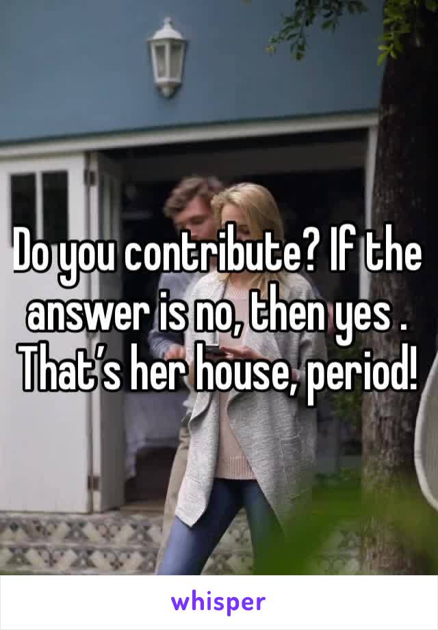 Do you contribute? If the answer is no, then yes . That’s her house, period!