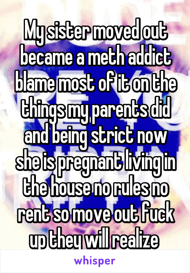 My sister moved out became a meth addict blame most of it on the things my parents did and being strict now she is pregnant living in the house no rules no rent so move out fuck up they will realize 