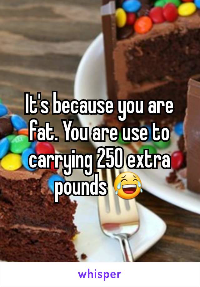 It's because you are fat. You are use to carrying 250 extra pounds 😂