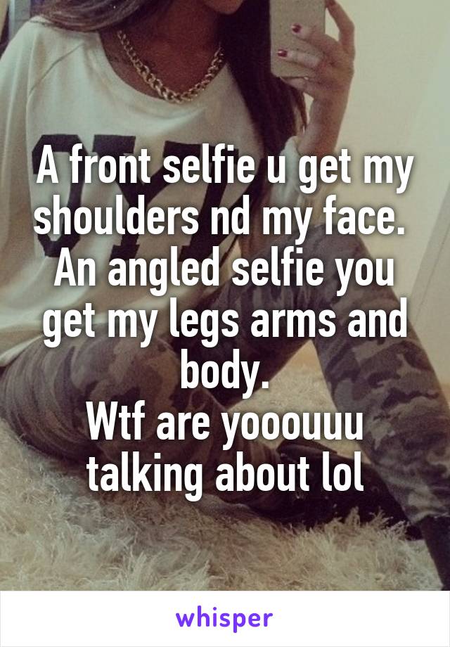 A front selfie u get my shoulders nd my face. 
An angled selfie you get my legs arms and body.
Wtf are yooouuu talking about lol