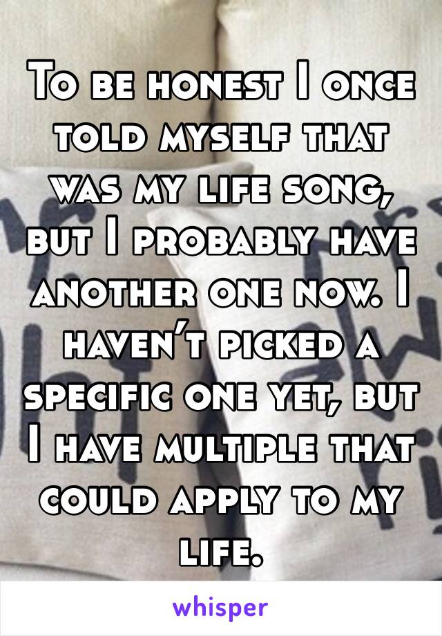 To be honest I once told myself that was my life song, but I probably have another one now. I haven’t picked a specific one yet, but I have multiple that could apply to my life.