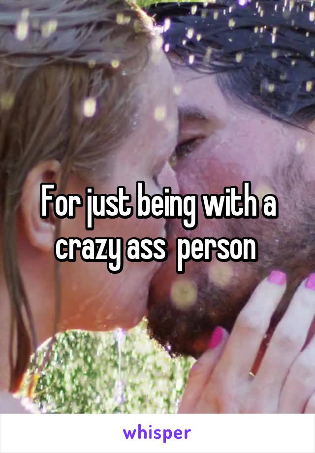 For just being with a crazy ass  person 