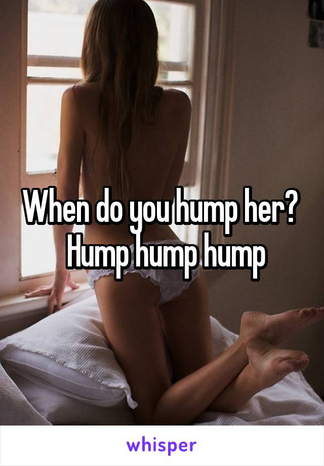 When do you hump her?   Hump hump hump