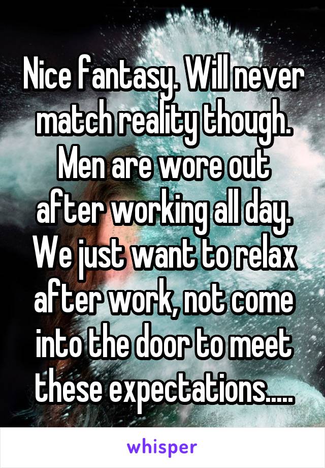 Nice fantasy. Will never match reality though. Men are wore out after working all day. We just want to relax after work, not come into the door to meet these expectations.....