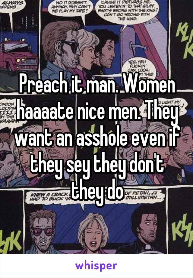 Preach it man. Women haaaate nice men. They want an asshole even if they sey they don't they do