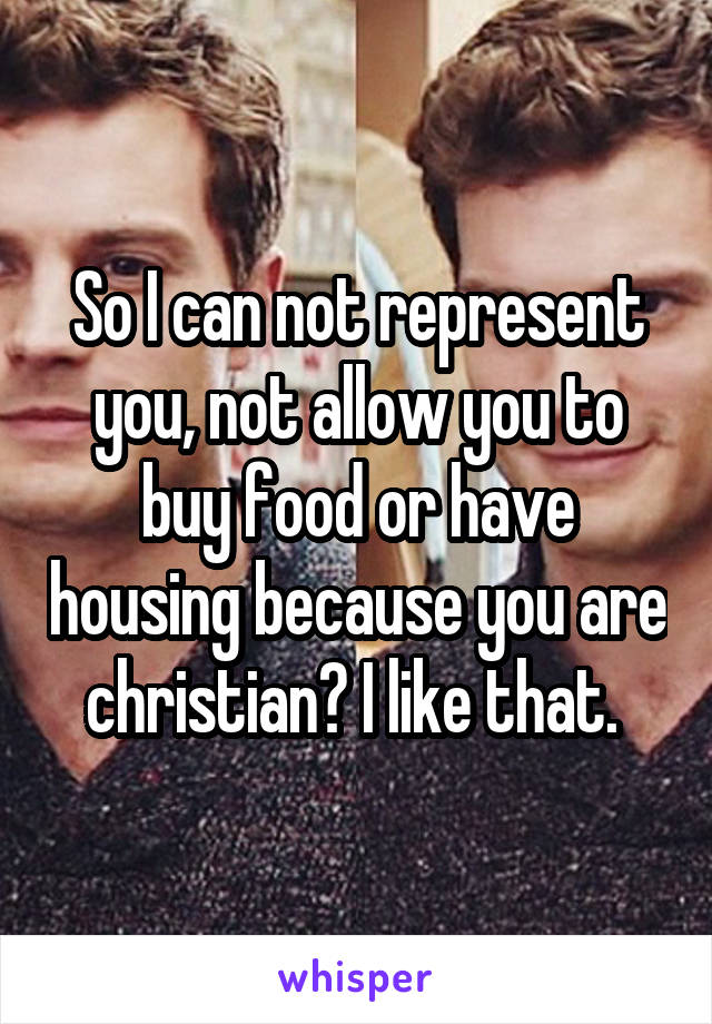 So I can not represent you, not allow you to buy food or have housing because you are christian? I like that. 