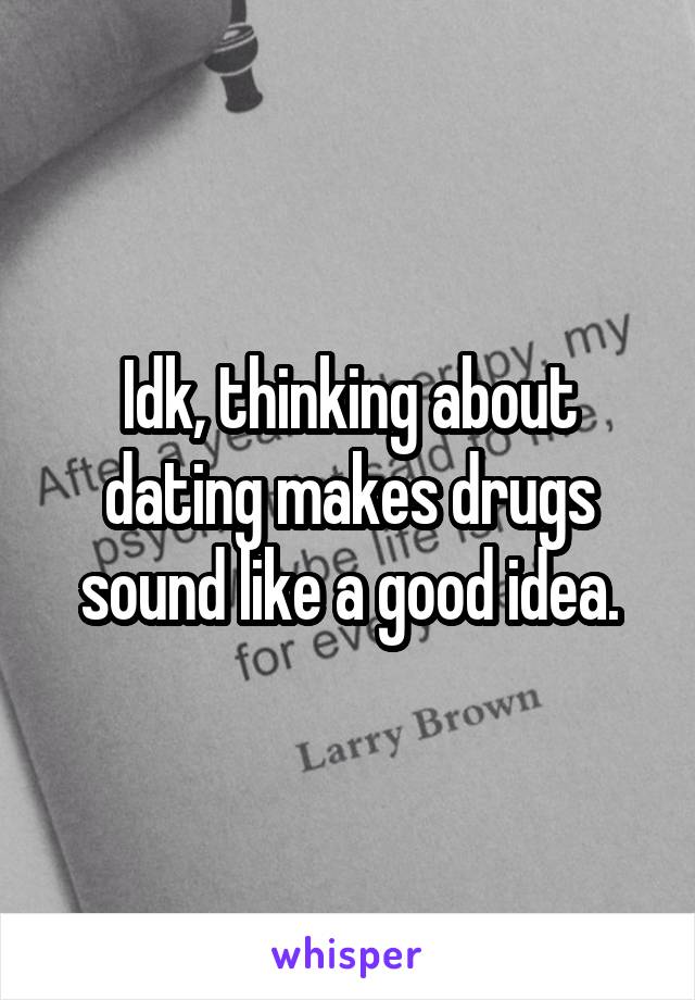 Idk, thinking about dating makes drugs sound like a good idea.