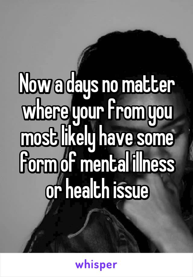 Now a days no matter where your from you most likely have some form of mental illness or health issue