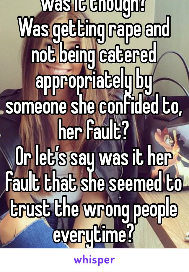 was it though? 
Was getting rape and not being catered appropriately by someone she confided to, her fault?
Or let’s say was it her fault that she seemed to trust the wrong people everytime?