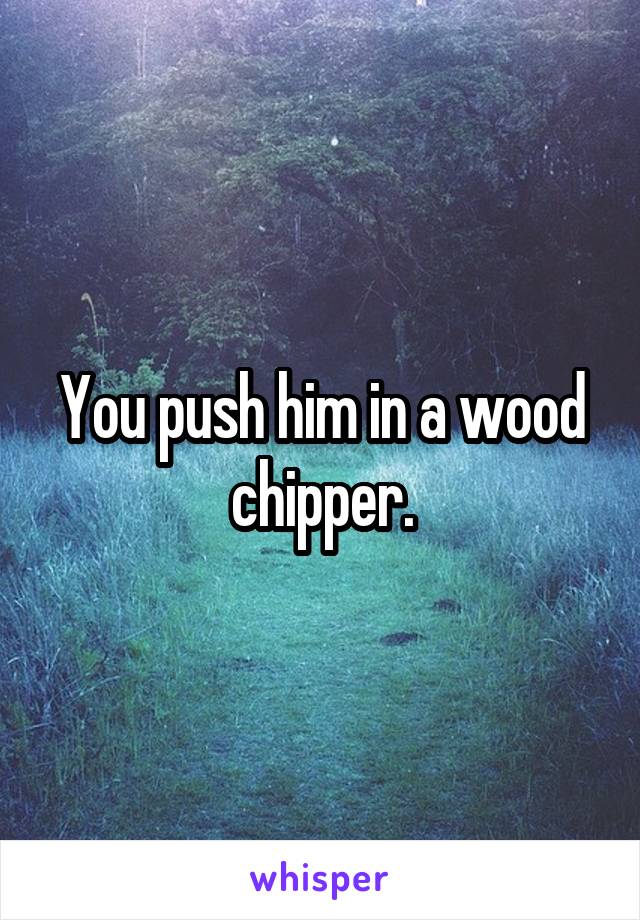 You push him in a wood chipper.