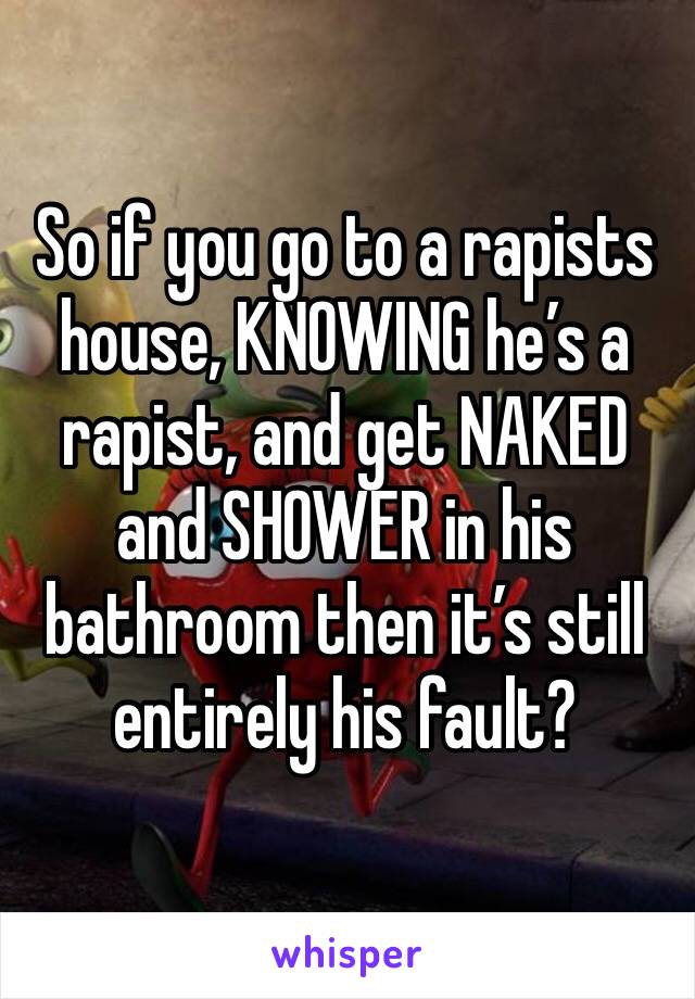 So if you go to a rapists house, KNOWING he’s a rapist, and get NAKED and SHOWER in his bathroom then it’s still entirely his fault?