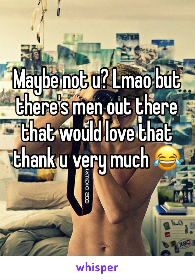 Maybe not u? Lmao but there's men out there that would love that thank u very much 😂