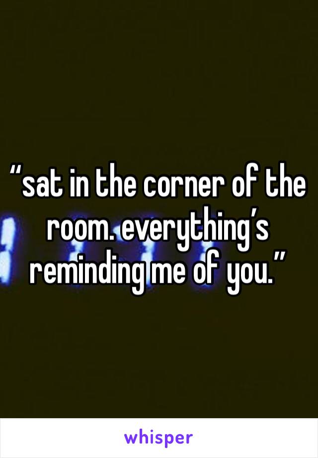 “sat in the corner of the room. everything’s reminding me of you.”