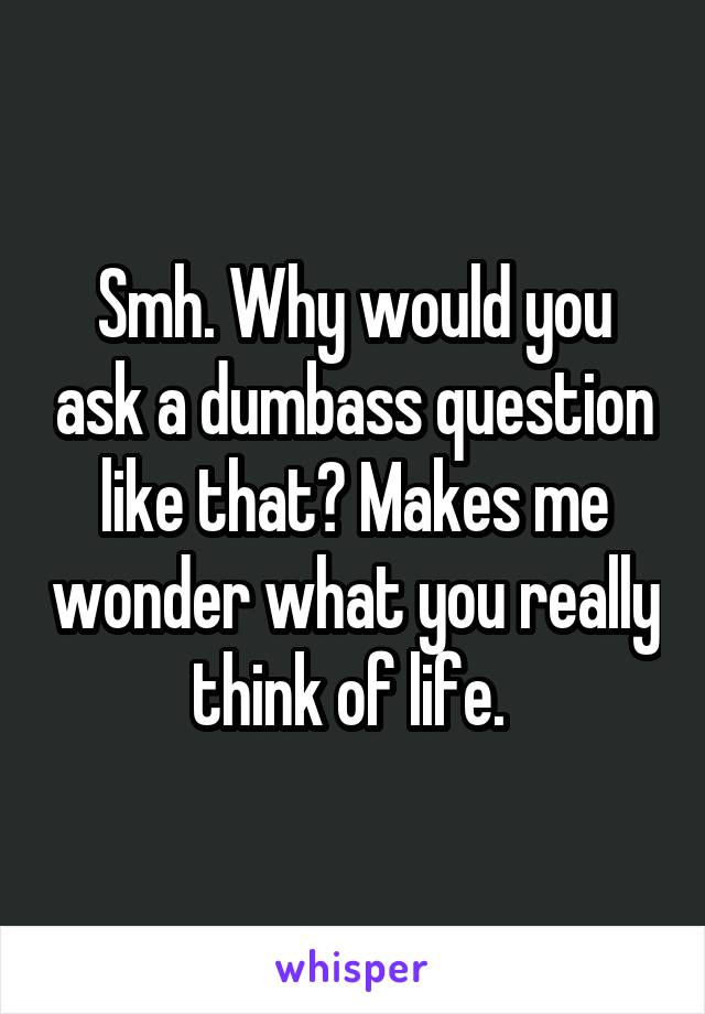 Smh. Why would you ask a dumbass question like that? Makes me wonder what you really think of life. 