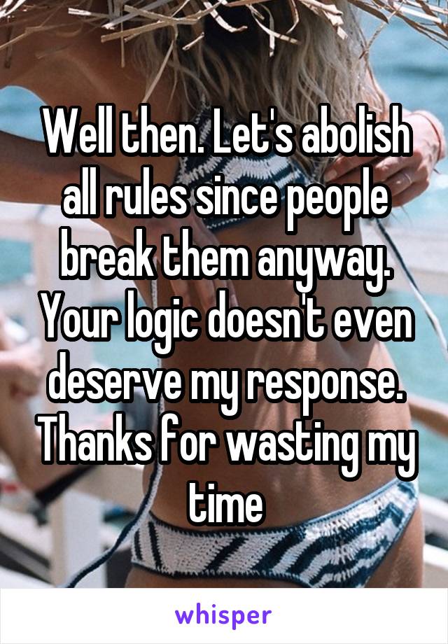Well then. Let's abolish all rules since people break them anyway. Your logic doesn't even deserve my response. Thanks for wasting my time